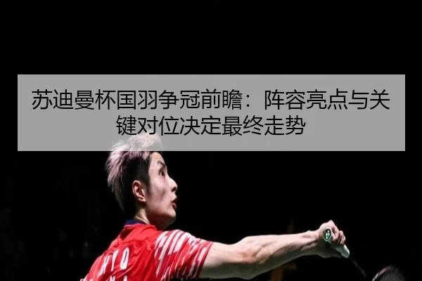 苏迪曼杯国羽争冠前瞻：阵容亮点与关键对位决定最终走势